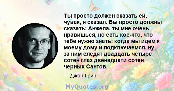 Ты просто должен сказать ей, чувак, я сказал. Вы просто должны сказать: Анжела, ты мне очень нравишься, но есть кое-что, что тебе нужно знать: когда мы идем к моему дому и подключаемся, ну, за ним следят двадцать четыре 