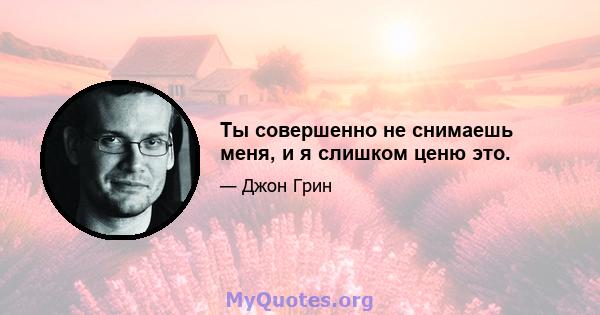 Ты совершенно не снимаешь меня, и я слишком ценю это.