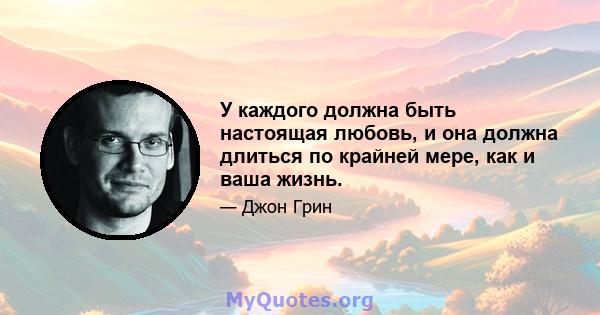 У каждого должна быть настоящая любовь, и она должна длиться по крайней мере, как и ваша жизнь.