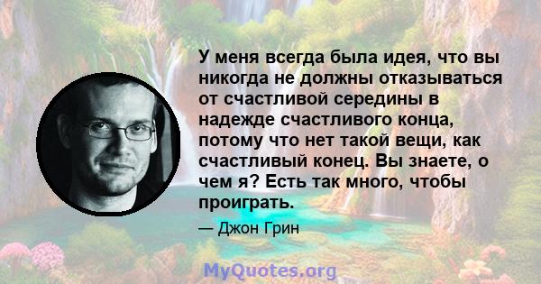 У меня всегда была идея, что вы никогда не должны отказываться от счастливой середины в надежде счастливого конца, потому что нет такой вещи, как счастливый конец. Вы знаете, о чем я? Есть так много, чтобы проиграть.