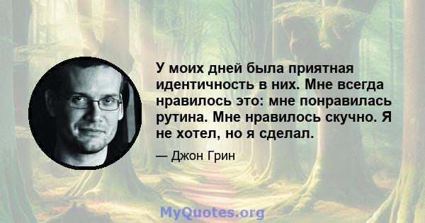 У моих дней была приятная идентичность в них. Мне всегда нравилось это: мне понравилась рутина. Мне нравилось скучно. Я не хотел, но я сделал.