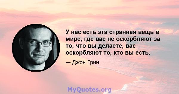 У нас есть эта странная вещь в мире, где вас не оскорбляют за то, что вы делаете, вас оскорбляют то, кто вы есть.