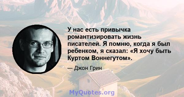 У нас есть привычка романтизировать жизнь писателей. Я помню, когда я был ребенком, я сказал: «Я хочу быть Куртом Воннегутом».