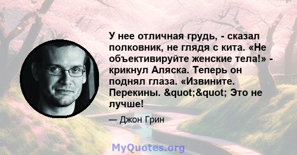 У нее отличная грудь, - сказал полковник, не глядя с кита. «Не объективируйте женские тела!» - крикнул Аляска. Теперь он поднял глаза. «Извините. Перекины. "" Это не лучше!