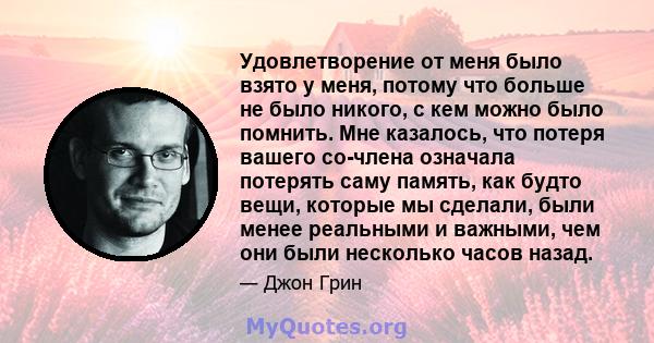 Удовлетворение от меня было взято у меня, потому что больше не было никого, с кем можно было помнить. Мне казалось, что потеря вашего со-члена означала потерять саму память, как будто вещи, которые мы сделали, были