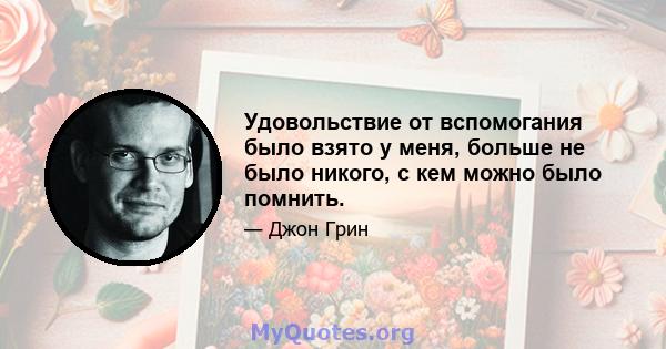 Удовольствие от вспомогания было взято у меня, больше не было никого, с кем можно было помнить.