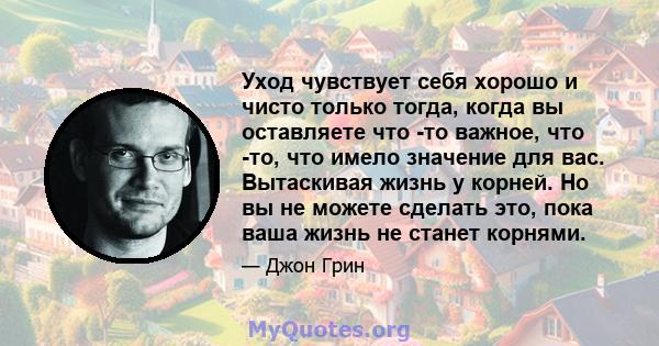 Уход чувствует себя хорошо и чисто только тогда, когда вы оставляете что -то важное, что -то, что имело значение для вас. Вытаскивая жизнь у корней. Но вы не можете сделать это, пока ваша жизнь не станет корнями.