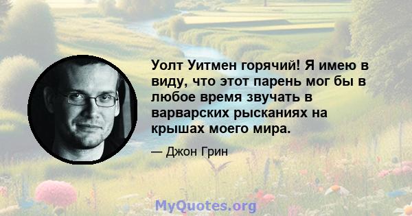 Уолт Уитмен горячий! Я имею в виду, что этот парень мог бы в любое время звучать в варварских рысканиях на крышах моего мира.