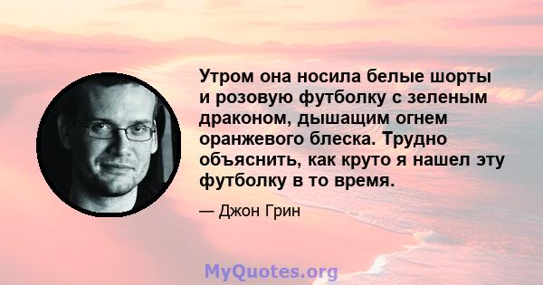 Утром она носила белые шорты и розовую футболку с зеленым драконом, дышащим огнем оранжевого блеска. Трудно объяснить, как круто я нашел эту футболку в то время.