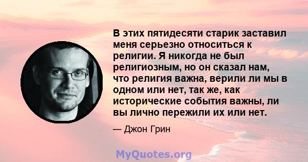 В этих пятидесяти старик заставил меня серьезно относиться к религии. Я никогда не был религиозным, но он сказал нам, что религия важна, верили ли мы в одном или нет, так же, как исторические события важны, ли вы лично