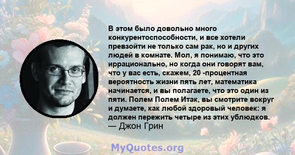 В этом было довольно много конкурентоспособности, и все хотели превзойти не только сам рак, но и других людей в комнате. Мол, я понимаю, что это иррационально, но когда они говорят вам, что у вас есть, скажем, 20