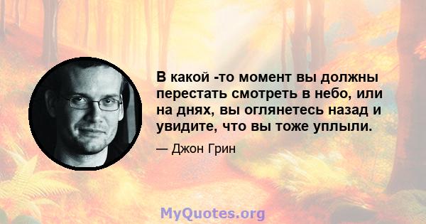 В какой -то момент вы должны перестать смотреть в небо, или на днях, вы оглянетесь назад и увидите, что вы тоже уплыли.