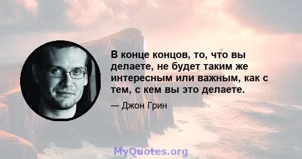 В конце концов, то, что вы делаете, не будет таким же интересным или важным, как с тем, с кем вы это делаете.