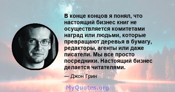 В конце концов я понял, что настоящий бизнес книг не осуществляется комитетами наград или людьми, которые превращают деревья в бумагу, редакторы, агенты или даже писатели. Мы все просто посредники. Настоящий бизнес