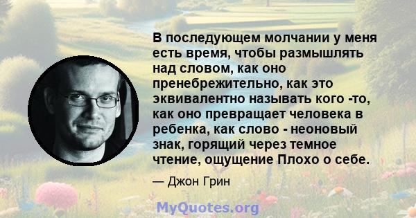 В последующем молчании у меня есть время, чтобы размышлять над словом, как оно пренебрежительно, как это эквивалентно называть кого -то, как оно превращает человека в ребенка, как слово - неоновый знак, горящий через