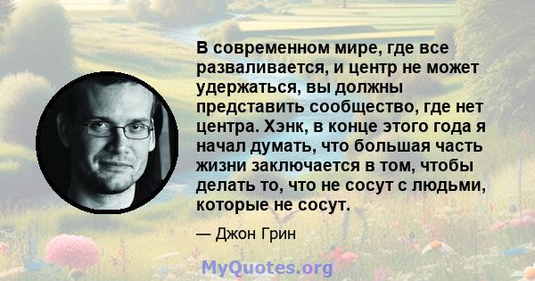 В современном мире, где все разваливается, и центр не может удержаться, вы должны представить сообщество, где нет центра. Хэнк, в конце этого года я начал думать, что большая часть жизни заключается в том, чтобы делать