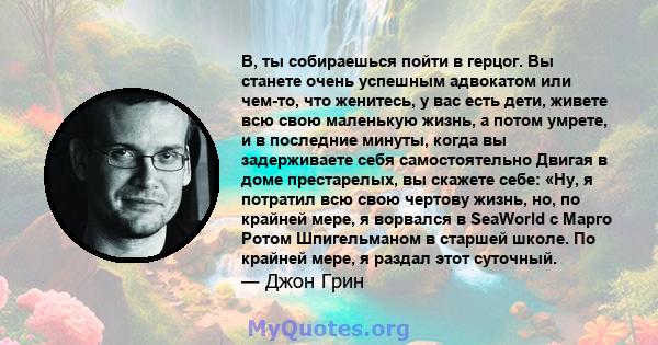 В, ты собираешься пойти в герцог. Вы станете очень успешным адвокатом или чем-то, что женитесь, у вас есть дети, живете всю свою маленькую жизнь, а потом умрете, и в последние минуты, когда вы задерживаете себя