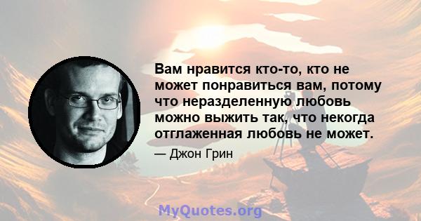 Вам нравится кто-то, кто не может понравиться вам, потому что неразделенную любовь можно выжить так, что некогда отглаженная любовь не может.