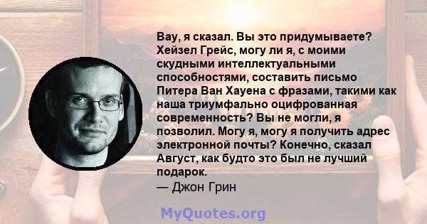 Вау, я сказал. Вы это придумываете? Хейзел Грейс, могу ли я, с моими скудными интеллектуальными способностями, составить письмо Питера Ван Хауена с фразами, такими как наша триумфально оцифрованная современность? Вы не