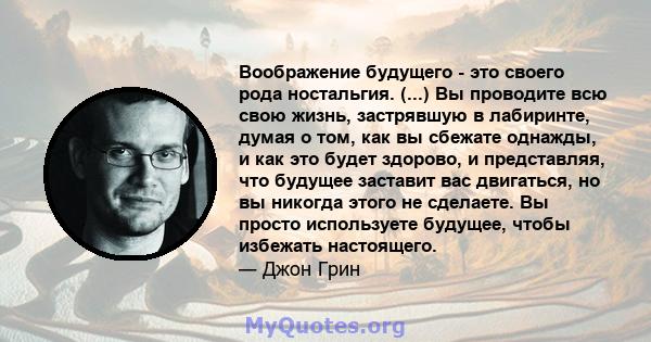 Воображение будущего - это своего рода ностальгия. (...) Вы проводите всю свою жизнь, застрявшую в лабиринте, думая о том, как вы сбежате однажды, и как это будет здорово, и представляя, что будущее заставит вас