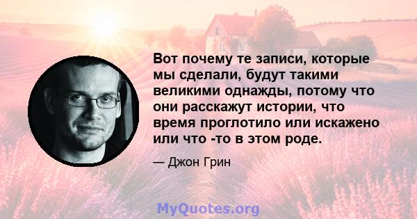 Вот почему те записи, которые мы сделали, будут такими великими однажды, потому что они расскажут истории, что время проглотило или искажено или что -то в этом роде.