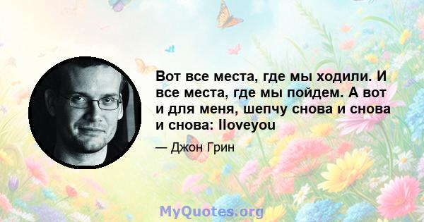 Вот все места, где мы ходили. И все места, где мы пойдем. А вот и для меня, шепчу снова и снова и снова: Iloveyou