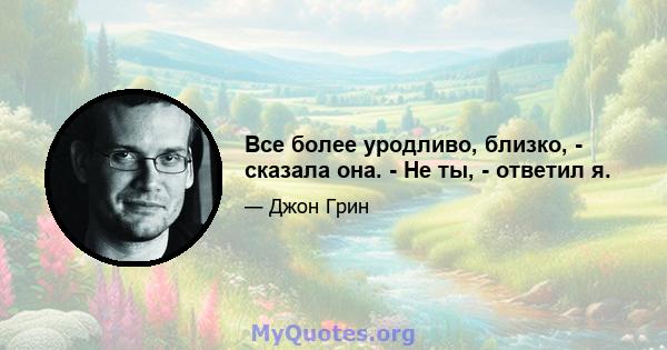 Все более уродливо, близко, - сказала она. - Не ты, - ответил я.