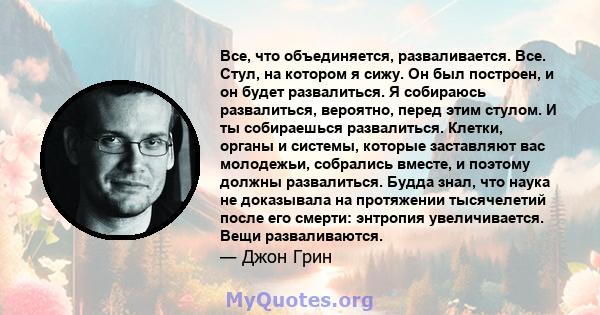 Все, что объединяется, разваливается. Все. Стул, на котором я сижу. Он был построен, и он будет развалиться. Я собираюсь развалиться, вероятно, перед этим стулом. И ты собираешься развалиться. Клетки, органы и системы,