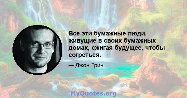 Все эти бумажные люди, живущие в своих бумажных домах, сжигая будущее, чтобы согреться.