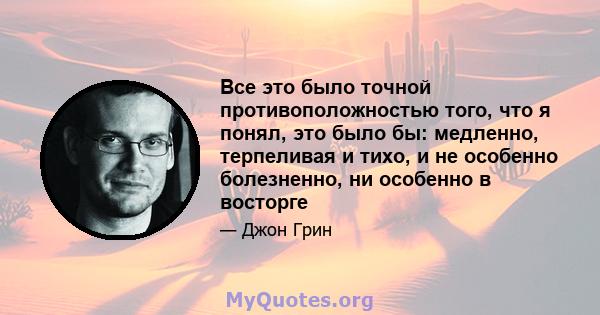 Все это было точной противоположностью того, что я понял, это было бы: медленно, терпеливая и тихо, и не особенно болезненно, ни особенно в восторге