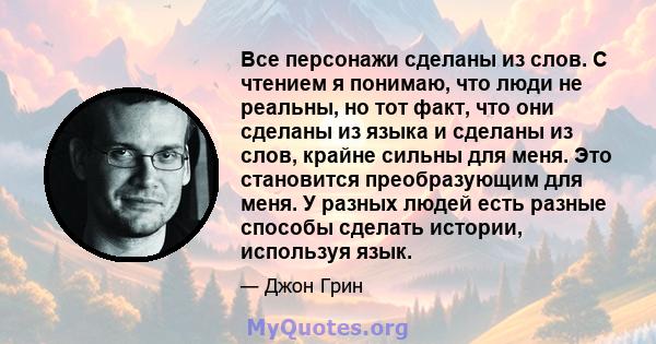 Все персонажи сделаны из слов. С чтением я понимаю, что люди не реальны, но тот факт, что они сделаны из языка и сделаны из слов, крайне сильны для меня. Это становится преобразующим для меня. У разных людей есть разные 