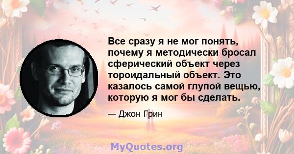 Все сразу я не мог понять, почему я методически бросал сферический объект через тороидальный объект. Это казалось самой глупой вещью, которую я мог бы сделать.