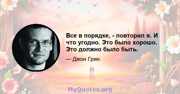 Все в порядке, - повторил я. И что угодно. Это было хорошо. Это должно было быть.