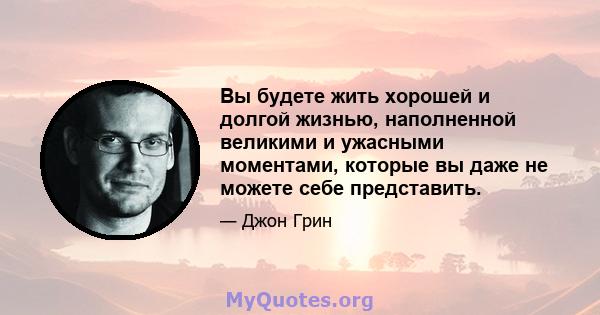 Вы будете жить хорошей и долгой жизнью, наполненной великими и ужасными моментами, которые вы даже не можете себе представить.