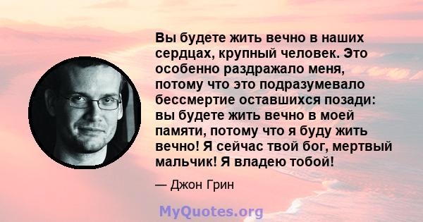 Вы будете жить вечно в наших сердцах, крупный человек. Это особенно раздражало меня, потому что это подразумевало бессмертие оставшихся позади: вы будете жить вечно в моей памяти, потому что я буду жить вечно! Я сейчас