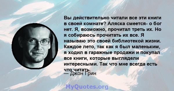 Вы действительно читали все эти книги в своей комнате? Аляска смеется- о бог нет. Я, возможно, прочитал треть их. Но я собираюсь прочитать их все. Я называю это своей библиотекой жизни. Каждое лето, так как я был