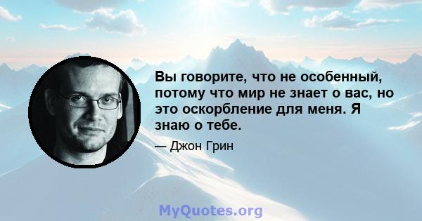 Вы говорите, что не особенный, потому что мир не знает о вас, но это оскорбление для меня. Я знаю о тебе.