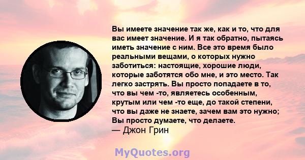 Вы имеете значение так же, как и то, что для вас имеет значение. И я так обратно, пытаясь иметь значение с ним. Все это время было реальными вещами, о которых нужно заботиться: настоящие, хорошие люди, которые заботятся 