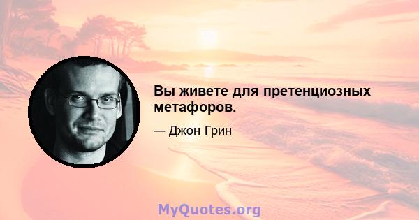 Вы живете для претенциозных метафоров.