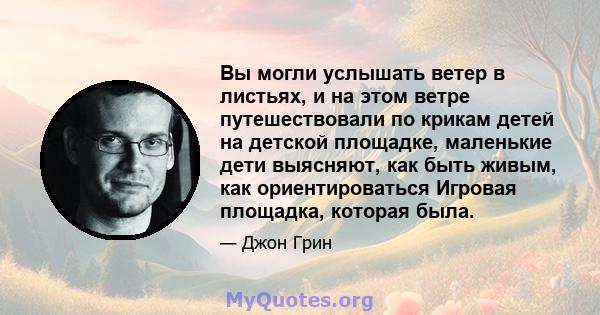 Вы могли услышать ветер в листьях, и на этом ветре путешествовали по крикам детей на детской площадке, маленькие дети выясняют, как быть живым, как ориентироваться Игровая площадка, которая была.