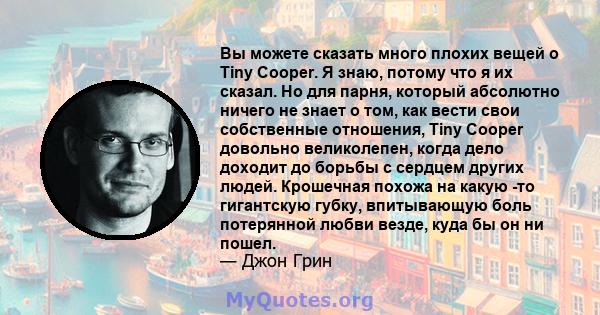 Вы можете сказать много плохих вещей о Tiny Cooper. Я знаю, потому что я их сказал. Но для парня, который абсолютно ничего не знает о том, как вести свои собственные отношения, Tiny Cooper довольно великолепен, когда