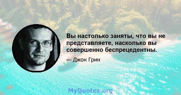 Вы настолько заняты, что вы не представляете, насколько вы совершенно беспрецедентны.