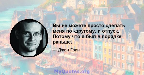 Вы не можете просто сделать меня по -другому, и отпуск. Потому что я был в порядке раньше.