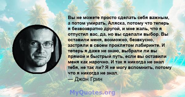 Вы не можете просто сделать себя важным, а потом умирать, Аляска, потому что теперь я безвозвратно другой, и мне жаль, что я отпустил вас, да, но вы сделали выбор. Вы оставили меня, возможно, безвкусно, застряли в своем 