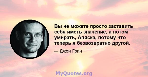 Вы не можете просто заставить себя иметь значение, а потом умирать, Аляска, потому что теперь я безвозвратно другой.