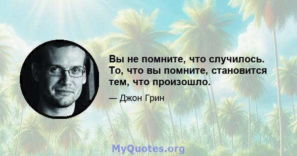 Вы не помните, что случилось. То, что вы помните, становится тем, что произошло.