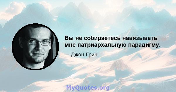 Вы не собираетесь навязывать мне патриархальную парадигму.