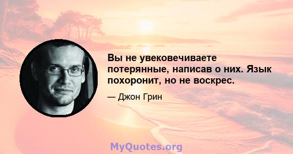 Вы не увековечиваете потерянные, написав о них. Язык похоронит, но не воскрес.