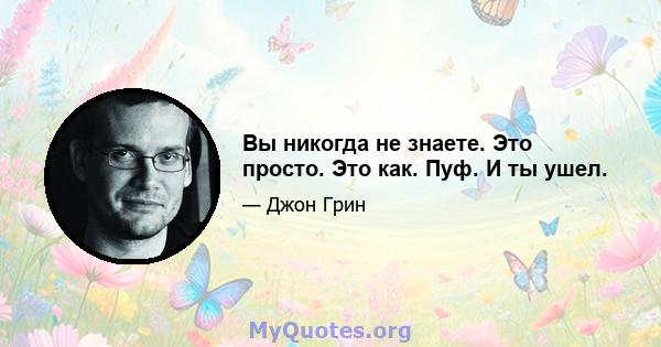 Вы никогда не знаете. Это просто. Это как. Пуф. И ты ушел.