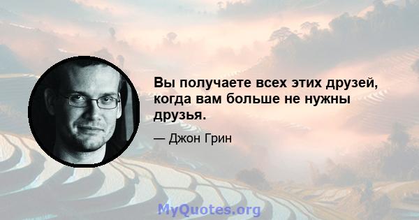 Вы получаете всех этих друзей, когда вам больше не нужны друзья.